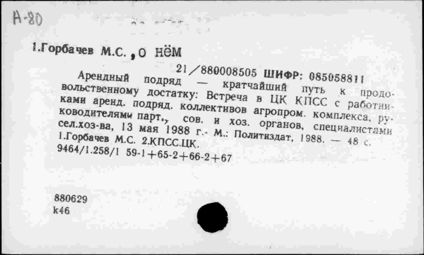 ﻿№0
1.Горбачев М.С. ,0 НёМ
21/880008505 ШИФР: 085058811
Арендный подряд — кратчайший путь к продовольственному достатку: Встреча в ЦК КПСС с работниками аренд, подряд, коллективов агропром комплекса, руководителями парт.г сов. и хоз. органов, специалистами сел.хоз-ва, 13 мая 1988 г- М.: Политиздат, 1988. — 48 с. 1.Горбачев М.С. 2.КПСС.ЦК.
9464/1.258/1 59-1+65-24-66-2+67
880629 к46